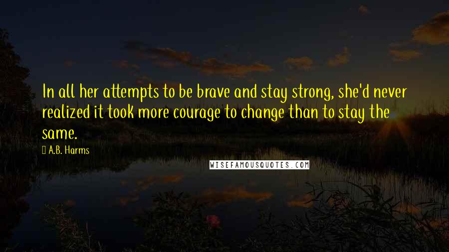 A.B. Harms Quotes: In all her attempts to be brave and stay strong, she'd never realized it took more courage to change than to stay the same.