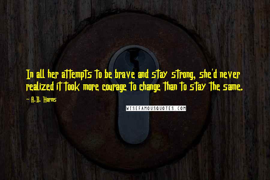 A.B. Harms Quotes: In all her attempts to be brave and stay strong, she'd never realized it took more courage to change than to stay the same.