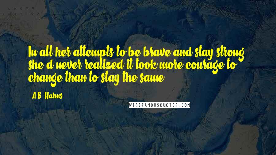 A.B. Harms Quotes: In all her attempts to be brave and stay strong, she'd never realized it took more courage to change than to stay the same.