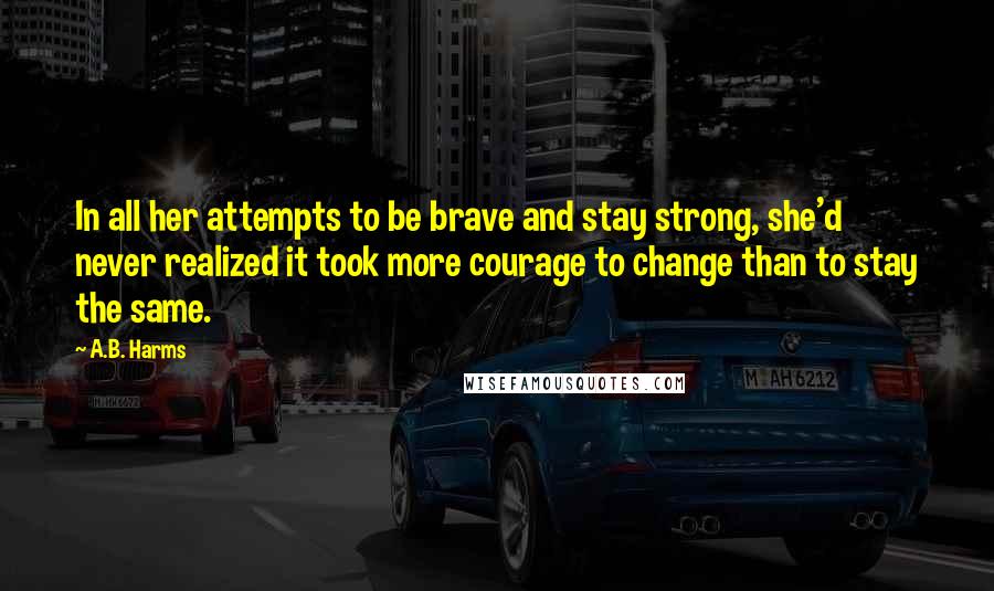 A.B. Harms Quotes: In all her attempts to be brave and stay strong, she'd never realized it took more courage to change than to stay the same.