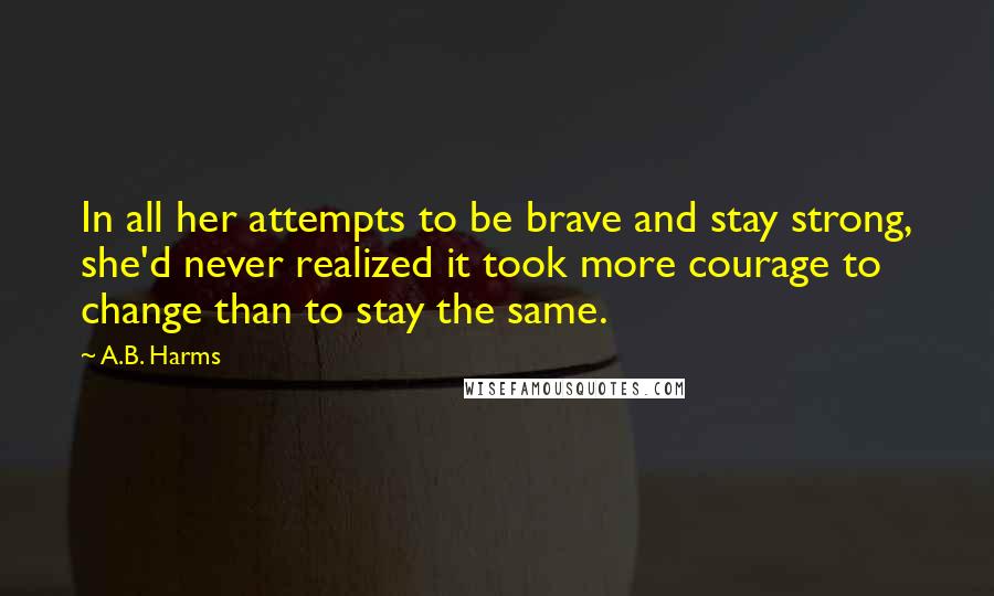 A.B. Harms Quotes: In all her attempts to be brave and stay strong, she'd never realized it took more courage to change than to stay the same.