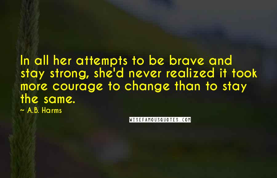 A.B. Harms Quotes: In all her attempts to be brave and stay strong, she'd never realized it took more courage to change than to stay the same.