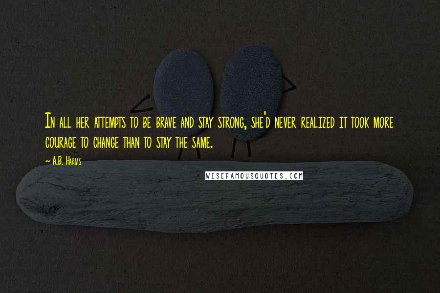 A.B. Harms Quotes: In all her attempts to be brave and stay strong, she'd never realized it took more courage to change than to stay the same.