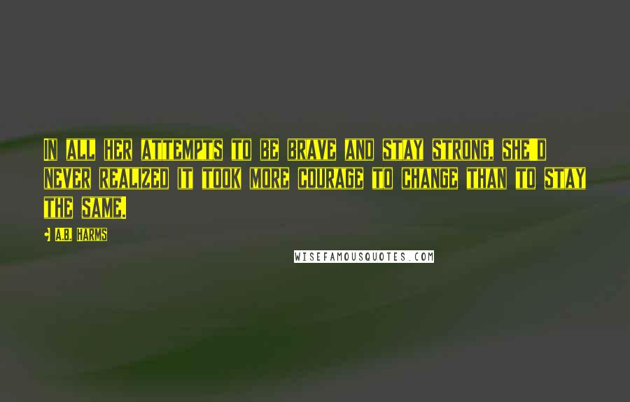 A.B. Harms Quotes: In all her attempts to be brave and stay strong, she'd never realized it took more courage to change than to stay the same.