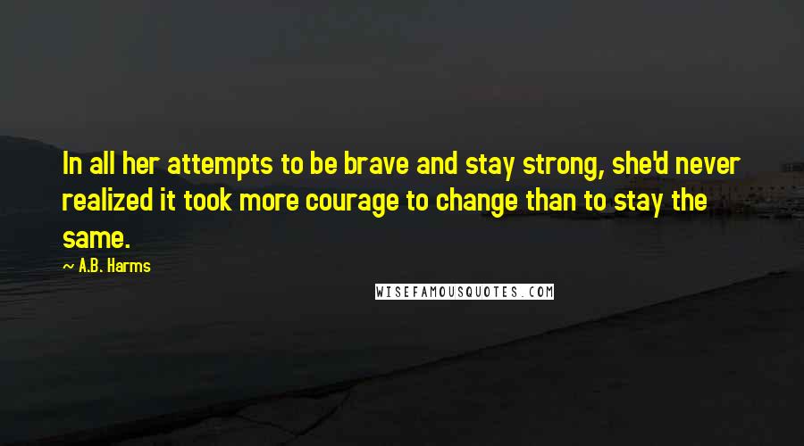 A.B. Harms Quotes: In all her attempts to be brave and stay strong, she'd never realized it took more courage to change than to stay the same.