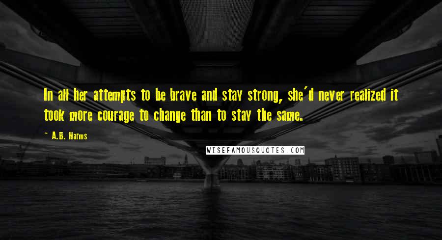 A.B. Harms Quotes: In all her attempts to be brave and stay strong, she'd never realized it took more courage to change than to stay the same.