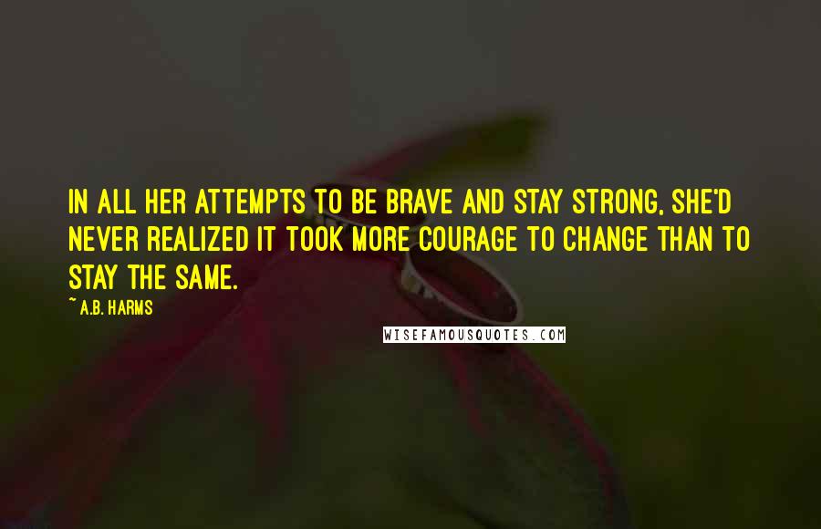 A.B. Harms Quotes: In all her attempts to be brave and stay strong, she'd never realized it took more courage to change than to stay the same.