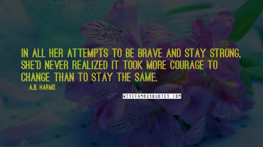 A.B. Harms Quotes: In all her attempts to be brave and stay strong, she'd never realized it took more courage to change than to stay the same.