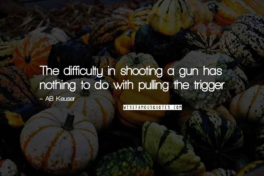 A.B. Keuser Quotes: The difficulty in shooting a gun has nothing to do with pulling the trigger.