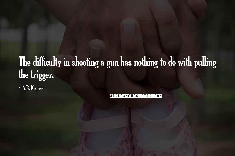 A.B. Keuser Quotes: The difficulty in shooting a gun has nothing to do with pulling the trigger.