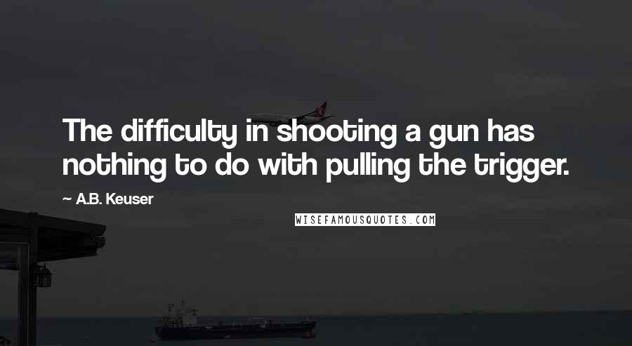 A.B. Keuser Quotes: The difficulty in shooting a gun has nothing to do with pulling the trigger.