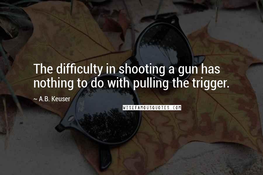 A.B. Keuser Quotes: The difficulty in shooting a gun has nothing to do with pulling the trigger.