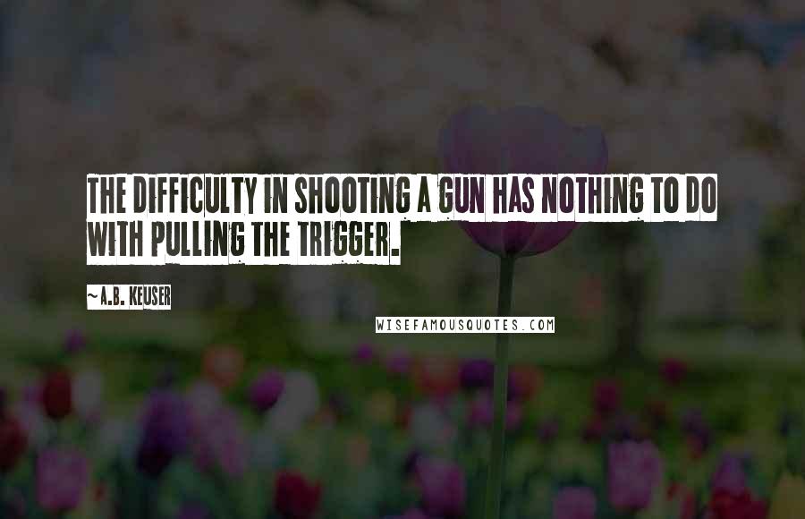 A.B. Keuser Quotes: The difficulty in shooting a gun has nothing to do with pulling the trigger.