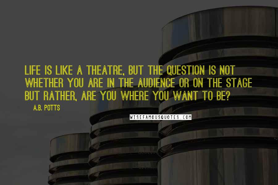 A.B. Potts Quotes: Life is like a theatre, but the question is not whether you are in the audience or on the stage but rather, are you where you want to be?