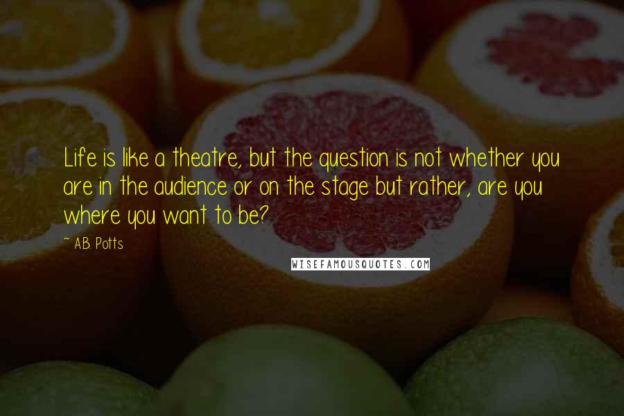 A.B. Potts Quotes: Life is like a theatre, but the question is not whether you are in the audience or on the stage but rather, are you where you want to be?