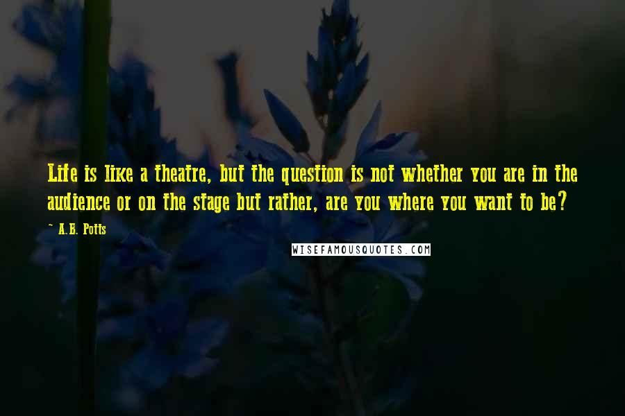 A.B. Potts Quotes: Life is like a theatre, but the question is not whether you are in the audience or on the stage but rather, are you where you want to be?