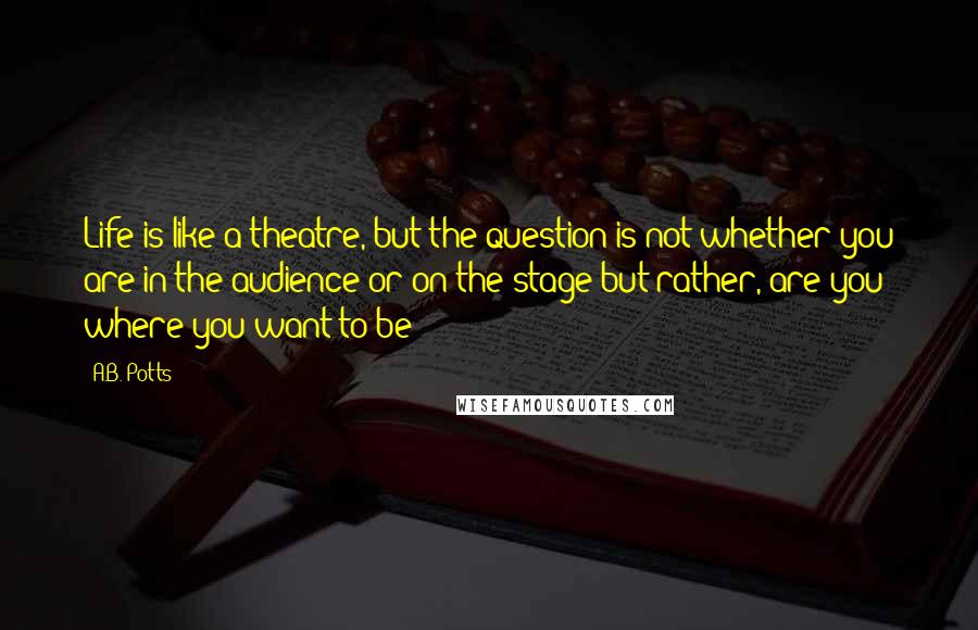 A.B. Potts Quotes: Life is like a theatre, but the question is not whether you are in the audience or on the stage but rather, are you where you want to be?