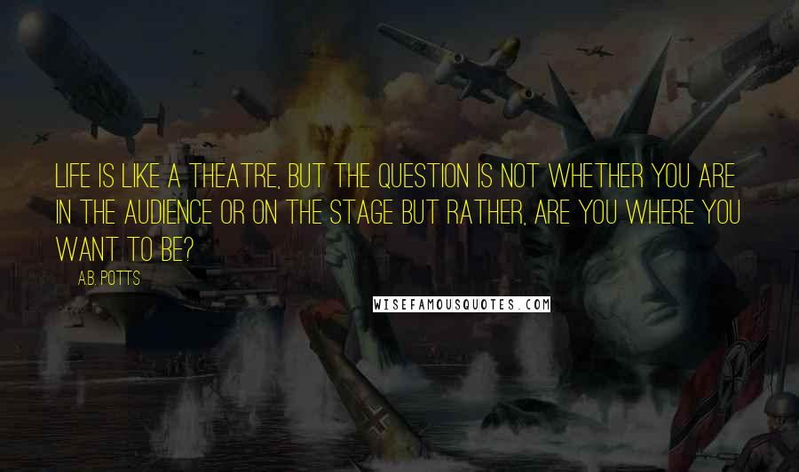 A.B. Potts Quotes: Life is like a theatre, but the question is not whether you are in the audience or on the stage but rather, are you where you want to be?