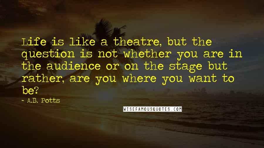 A.B. Potts Quotes: Life is like a theatre, but the question is not whether you are in the audience or on the stage but rather, are you where you want to be?