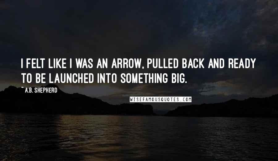 A.B. Shepherd Quotes: I felt like I was an arrow, pulled back and ready to be launched into something big.