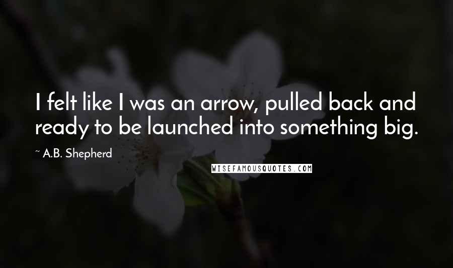 A.B. Shepherd Quotes: I felt like I was an arrow, pulled back and ready to be launched into something big.