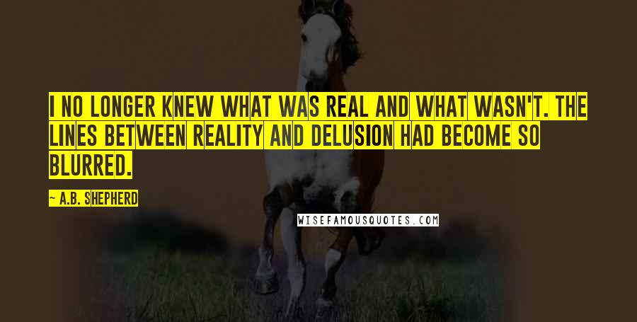 A.B. Shepherd Quotes: I no longer knew what was real and what wasn't. The lines between reality and delusion had become so blurred.