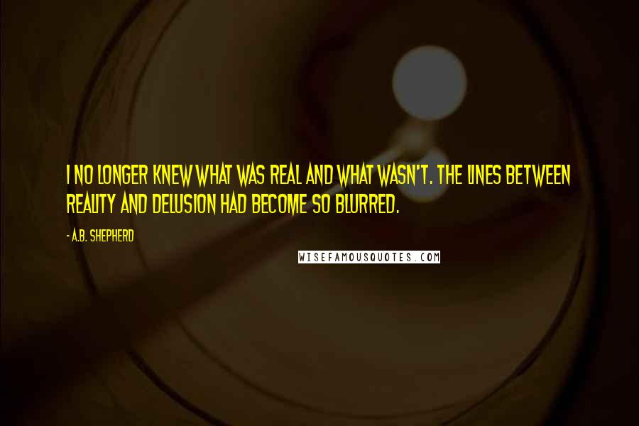 A.B. Shepherd Quotes: I no longer knew what was real and what wasn't. The lines between reality and delusion had become so blurred.