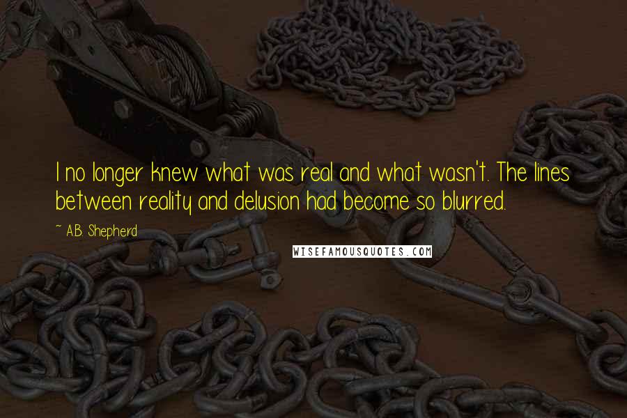 A.B. Shepherd Quotes: I no longer knew what was real and what wasn't. The lines between reality and delusion had become so blurred.