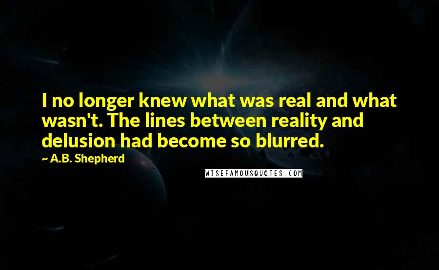 A.B. Shepherd Quotes: I no longer knew what was real and what wasn't. The lines between reality and delusion had become so blurred.