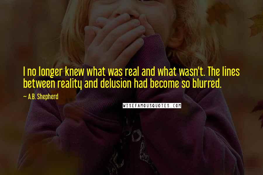 A.B. Shepherd Quotes: I no longer knew what was real and what wasn't. The lines between reality and delusion had become so blurred.