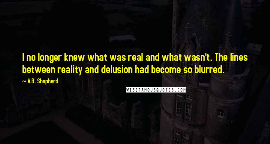 A.B. Shepherd Quotes: I no longer knew what was real and what wasn't. The lines between reality and delusion had become so blurred.