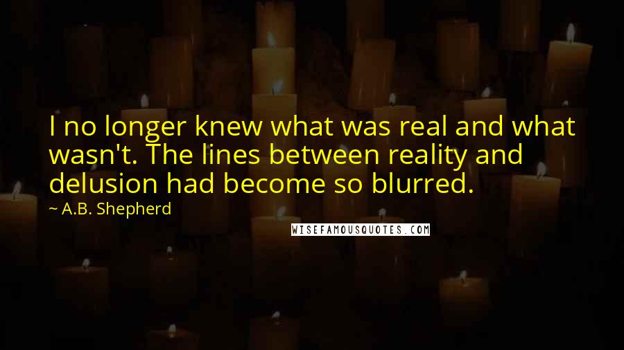 A.B. Shepherd Quotes: I no longer knew what was real and what wasn't. The lines between reality and delusion had become so blurred.