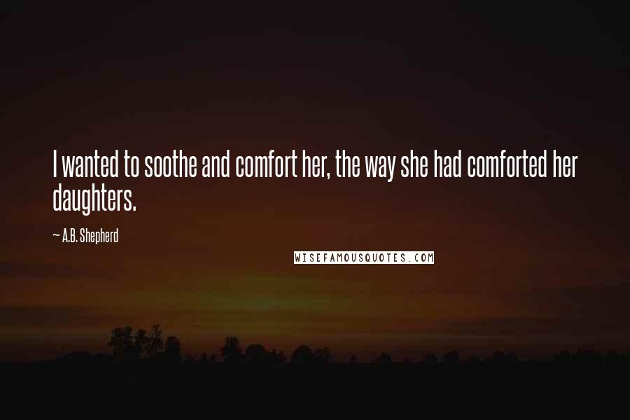 A.B. Shepherd Quotes: I wanted to soothe and comfort her, the way she had comforted her daughters.