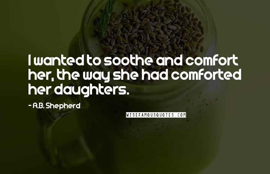 A.B. Shepherd Quotes: I wanted to soothe and comfort her, the way she had comforted her daughters.