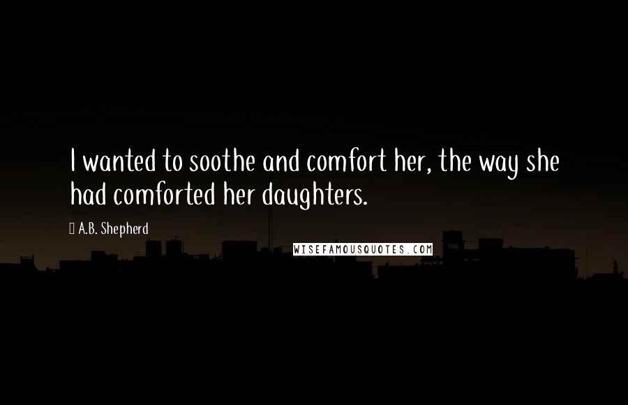 A.B. Shepherd Quotes: I wanted to soothe and comfort her, the way she had comforted her daughters.