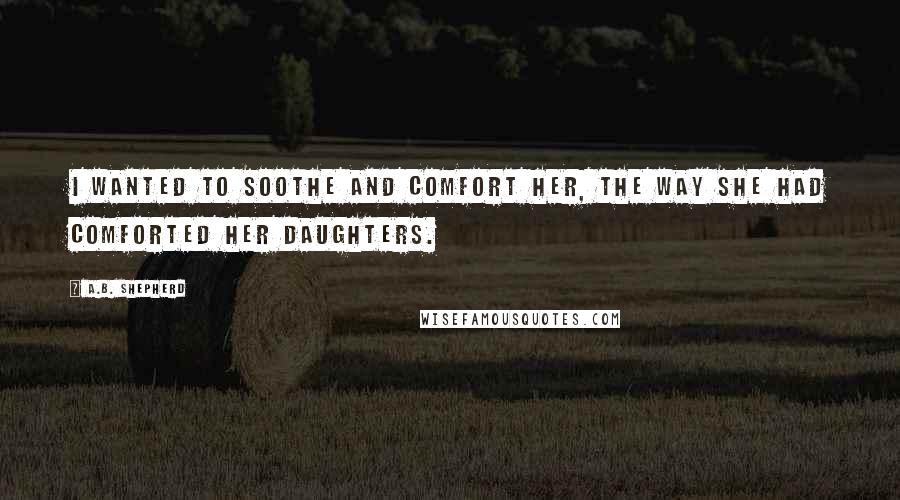 A.B. Shepherd Quotes: I wanted to soothe and comfort her, the way she had comforted her daughters.