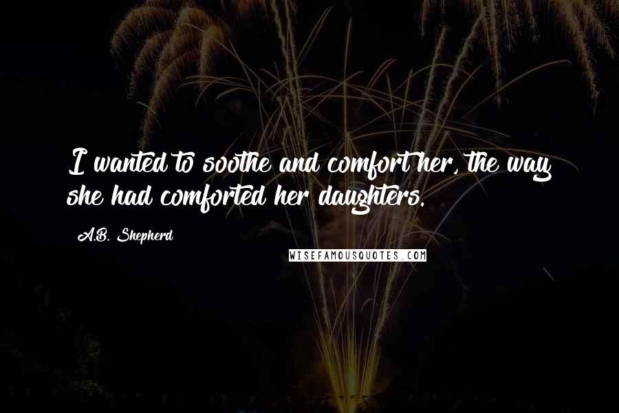 A.B. Shepherd Quotes: I wanted to soothe and comfort her, the way she had comforted her daughters.