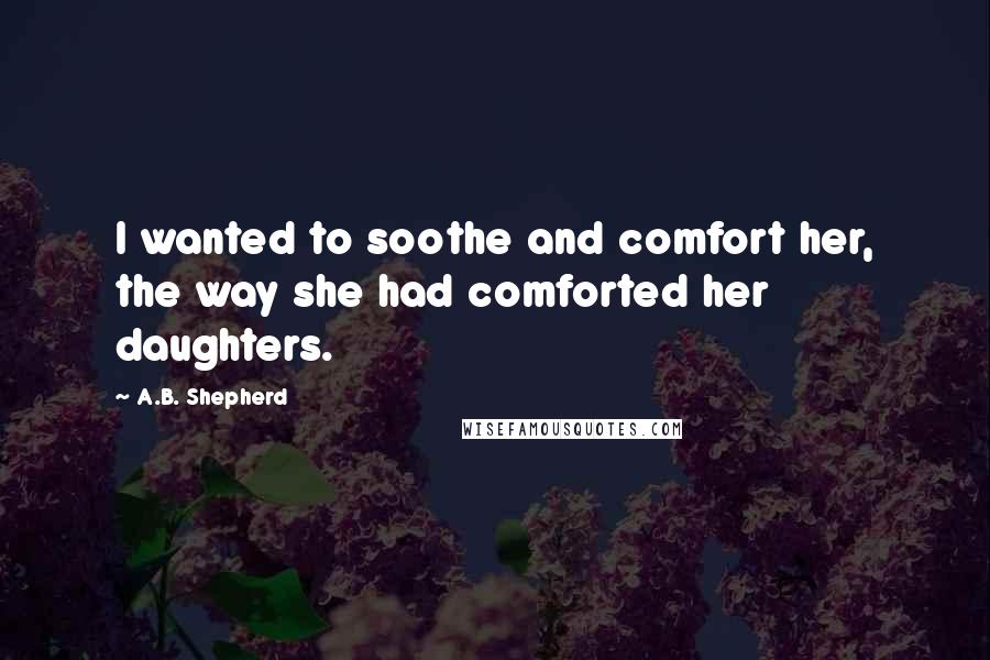 A.B. Shepherd Quotes: I wanted to soothe and comfort her, the way she had comforted her daughters.