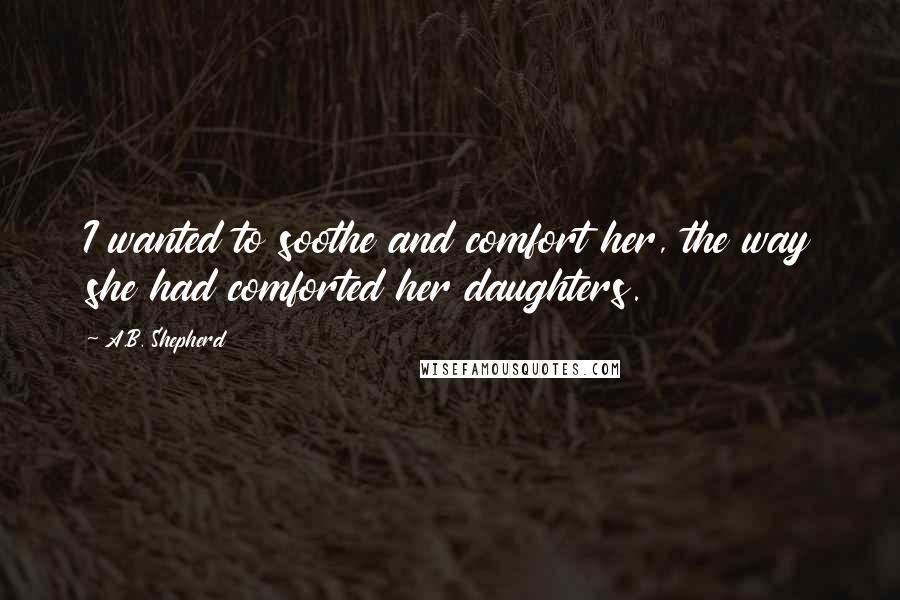 A.B. Shepherd Quotes: I wanted to soothe and comfort her, the way she had comforted her daughters.