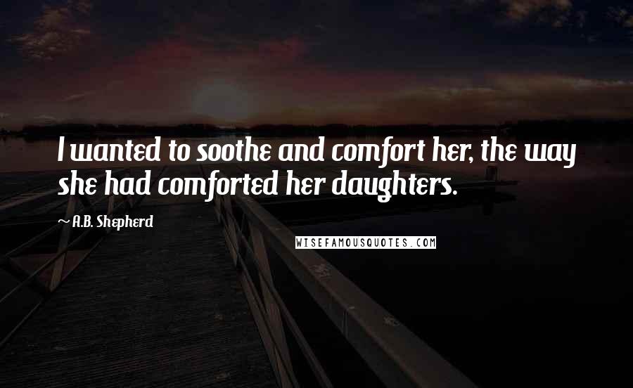 A.B. Shepherd Quotes: I wanted to soothe and comfort her, the way she had comforted her daughters.