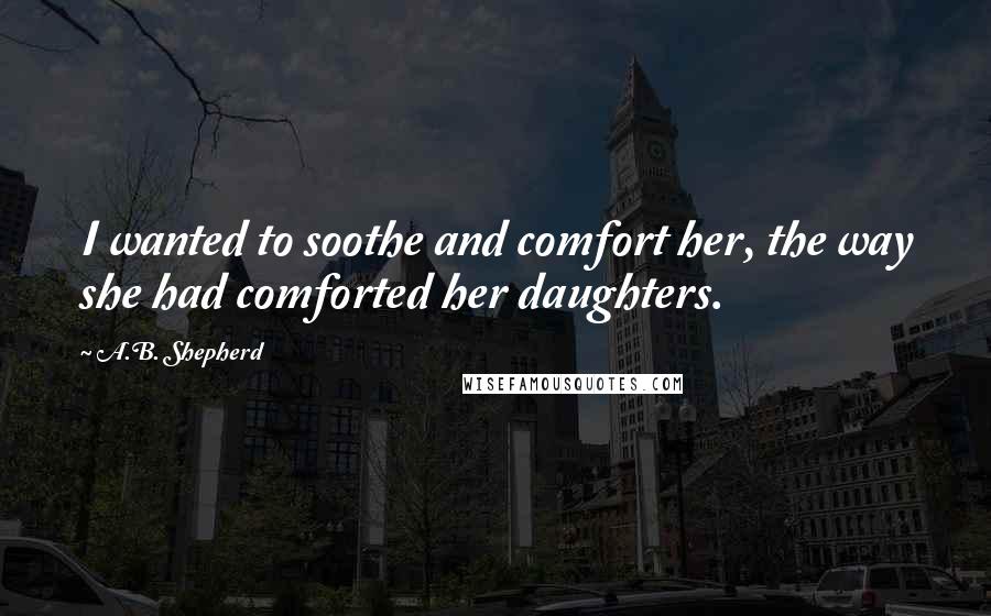 A.B. Shepherd Quotes: I wanted to soothe and comfort her, the way she had comforted her daughters.