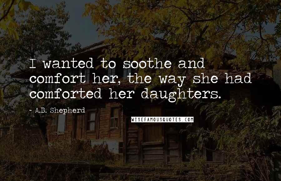 A.B. Shepherd Quotes: I wanted to soothe and comfort her, the way she had comforted her daughters.