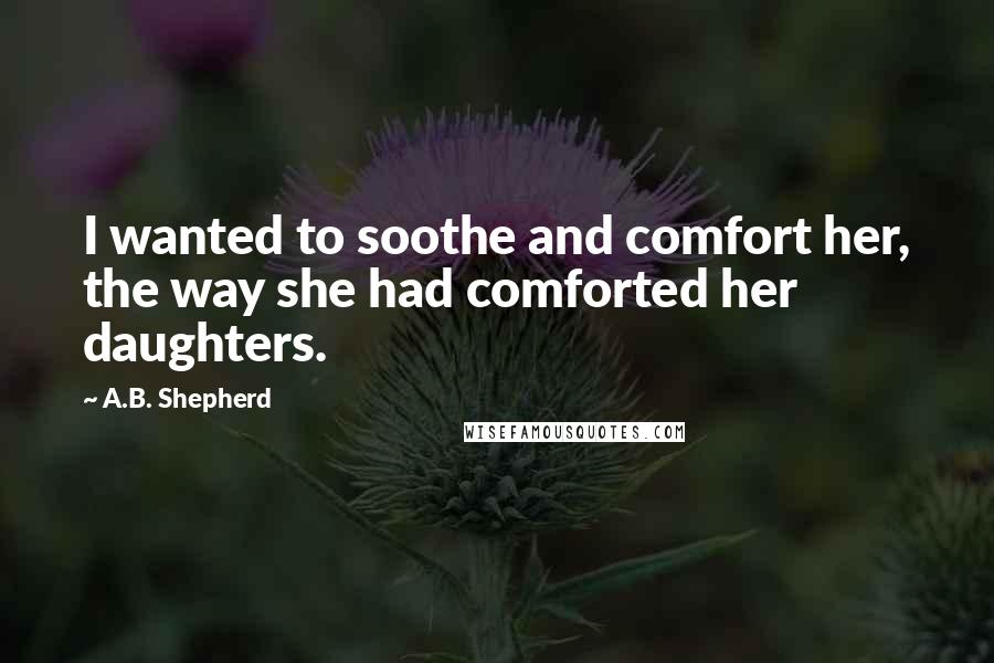 A.B. Shepherd Quotes: I wanted to soothe and comfort her, the way she had comforted her daughters.