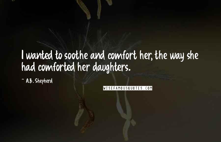 A.B. Shepherd Quotes: I wanted to soothe and comfort her, the way she had comforted her daughters.