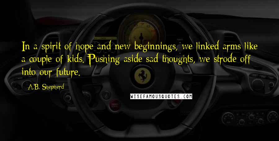 A.B. Shepherd Quotes: In a spirit of hope and new beginnings, we linked arms like a couple of kids. Pushing aside sad thoughts, we strode off into our future.