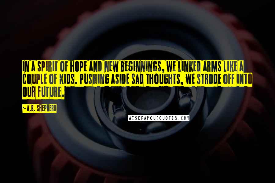 A.B. Shepherd Quotes: In a spirit of hope and new beginnings, we linked arms like a couple of kids. Pushing aside sad thoughts, we strode off into our future.