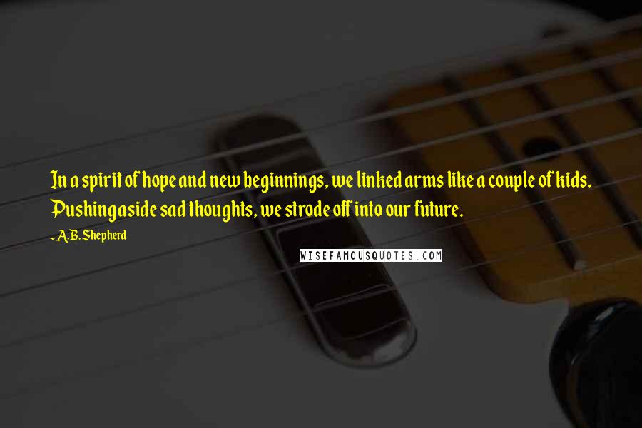 A.B. Shepherd Quotes: In a spirit of hope and new beginnings, we linked arms like a couple of kids. Pushing aside sad thoughts, we strode off into our future.