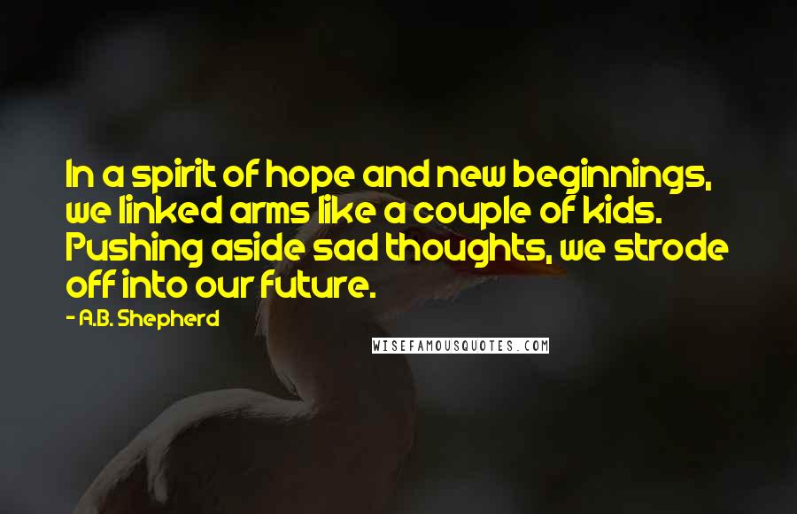A.B. Shepherd Quotes: In a spirit of hope and new beginnings, we linked arms like a couple of kids. Pushing aside sad thoughts, we strode off into our future.