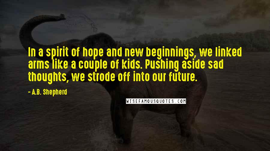 A.B. Shepherd Quotes: In a spirit of hope and new beginnings, we linked arms like a couple of kids. Pushing aside sad thoughts, we strode off into our future.