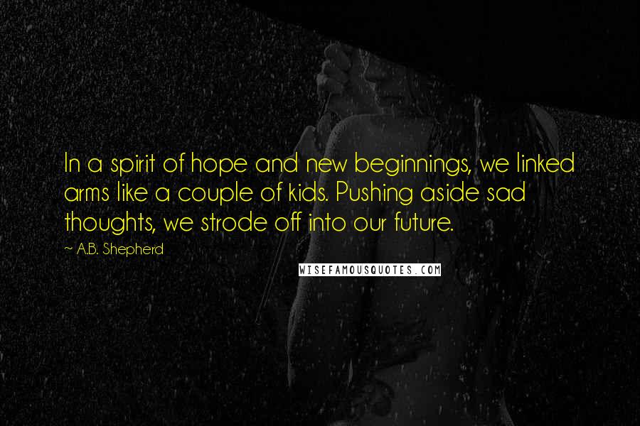 A.B. Shepherd Quotes: In a spirit of hope and new beginnings, we linked arms like a couple of kids. Pushing aside sad thoughts, we strode off into our future.